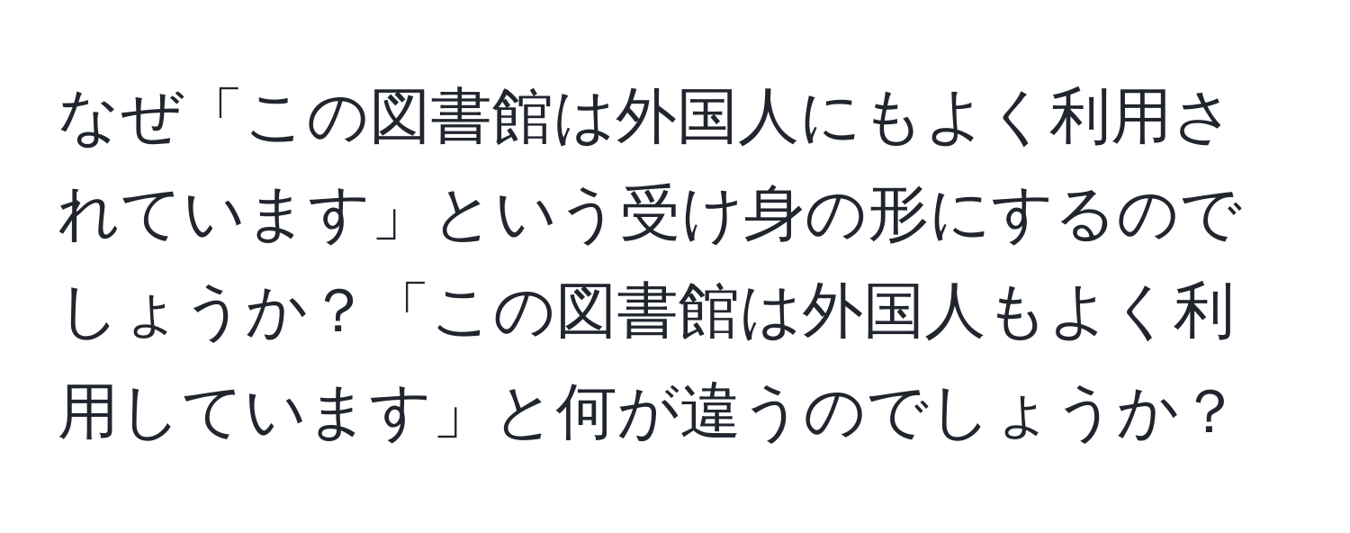 なぜ「この図書館は外国人にもよく利用されています」という受け身の形にするのでしょうか？「この図書館は外国人もよく利用しています」と何が違うのでしょうか？