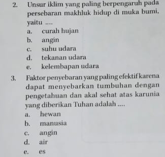 Unsur iklim yang paling berpengaruh pada
persebaran makhluk hidup di muka bumi,
yaitu ....
a. curah hujan
b. angin
c. suhu udara
d. tekanan udara
e. kelembapan udara
3. Faktor penyebaran yang paling efektif karena
dapat menyebarkan tumbuhan dengan
pengetahuan dan akal sehat atas karunia
yang diberikan Tuhan adalah ....
a, hewan
b. manusia
c. angin
d. air
e. es