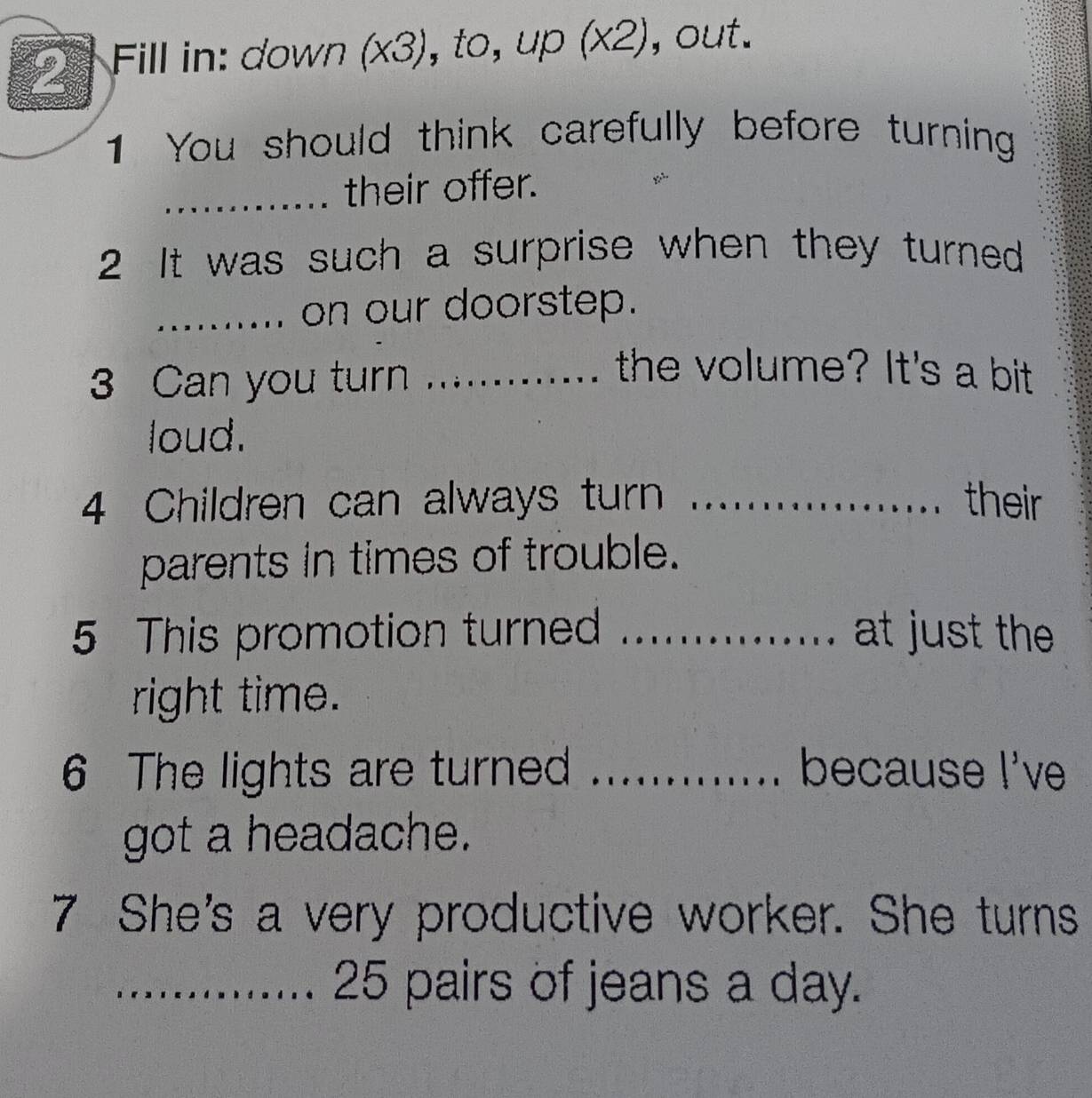 Fill in: down (x3), t, up(x2) , out. 
1 You should think carefully before turning 
_their offer. 
2 It was such a surprise when they turned 
_on our doorstep. 
3 Can you turn_ 
the volume? It's a bit 
loud. 
4 Children can always turn_ their 
parents in times of trouble. 
5 This promotion turned _at just the 
right time. 
6 The lights are turned _because I've 
got a headache. 
7 She's a very productive worker. She turns 
_ 25 pairs of jeans a day.