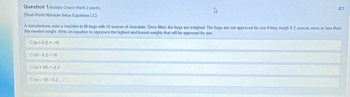 Question 1(Mulliple Choice Worth 2 paints)
(Real-World Absolute Value Equations LC)
A manufacturer uses a machine to fill bags with 10 ounces of chocolate. Once fied, the bags are weighed. The bags are not approved for use if they weigh 0.2 ounces more or less than
the needed weight. Write an equation to represent the highest and lowest weights that will be approved for use
Q |w+0.2|=-10
|w-0.2|=10 . |w+10|=-0.2
1w-101=0.2