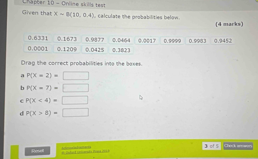 Chapter 10 - Online skills test 
Given that Xsim B(10,0.4) , calculate the probabilities below. 
(4 marks)
0.6331 0.1673 0.9877 0.0464 0.0017 0.9999 0.9983 0.9452
0.0001 0.1209 0.0425 0.3823
Drag the correct probabilities into the boxes. 
a P(X=2)=□
b P(X=7)=□
C P(X<4)=□
d P(X>8)=□
Acknowledaements 3 of 5 Check answers 
Reset # Oxford Universitv Press 2019