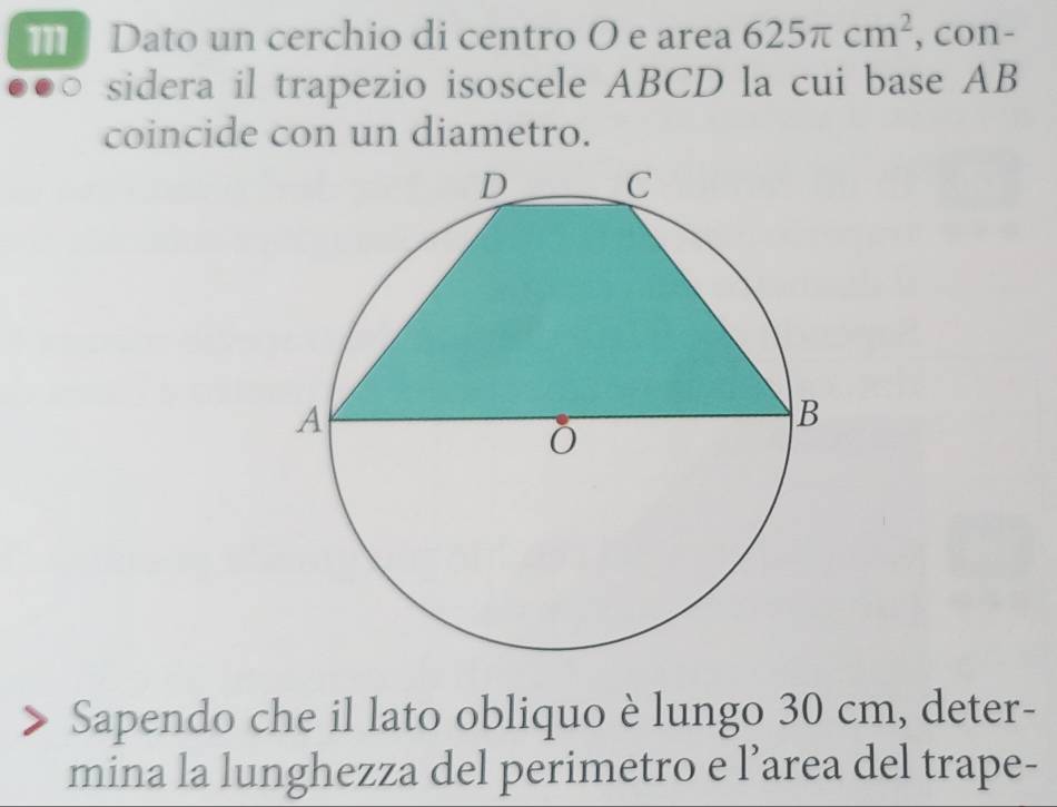 Dato un cerchio di centro O e area 625π cm^2 , con- 
sidera il trapezio isoscele ABCD la cui base AB
coincide con un diametro. 
Sapendo che il lato obliquo è lungo 30 cm, deter- 
mina la lunghezza del perimetro e l’area del trape-