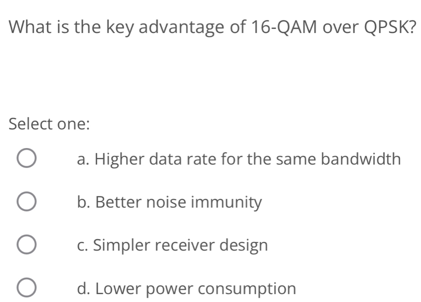 What is the key advantage of 16 -QAM over QPSK?
Select one:
a. Higher data rate for the same bandwidth
b. Better noise immunity
c. Simpler receiver design
d. Lower power consumption