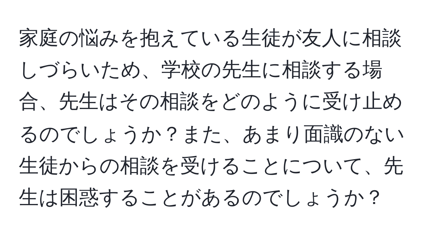 家庭の悩みを抱えている生徒が友人に相談しづらいため、学校の先生に相談する場合、先生はその相談をどのように受け止めるのでしょうか？また、あまり面識のない生徒からの相談を受けることについて、先生は困惑することがあるのでしょうか？