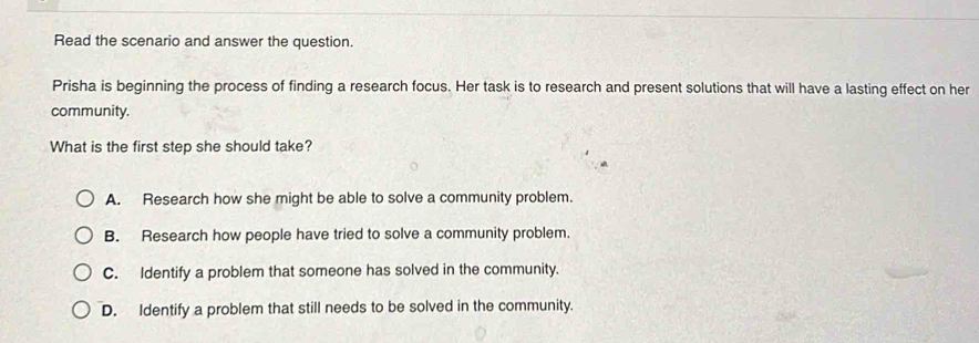 Read the scenario and answer the question.
Prisha is beginning the process of finding a research focus. Her task is to research and present solutions that will have a lasting effect on her
community.
What is the first step she should take?
A. Research how she might be able to solve a community problem.
B. Research how people have tried to solve a community problem.
C. Identify a problem that someone has solved in the community.
D. Identify a problem that still needs to be solved in the community.