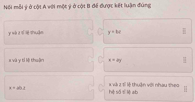 Nối mỗi ý ở cột A với một ý ở cột B để được kết luận đúng
y và z tỉ lệ thuận y=bz :
x và y tỉ lệ thuận x=ay
x và z tỉ lệ thuận với nhau theo
x=ab.z
hệ số tỉ lệ ab
::