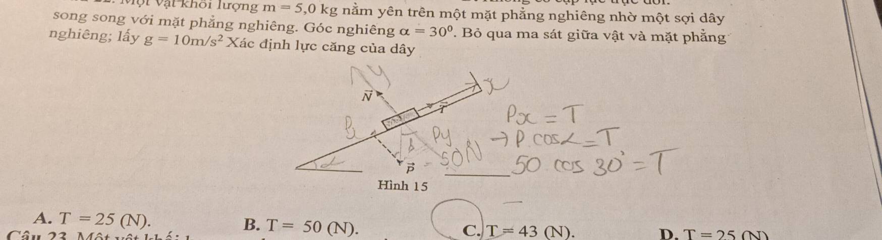 Một Vật khối lượng m=5, 0kg nằm yên trên một mặt phẳng nghiêng nhờ một sợi dây
song song với mặt phẳng nghiêng. Góc nghiêng alpha =30°. Bỏ qua ma sát giữa vật và mặt phẳng
nghiêng; lấy g=10m/s^2 X Xác định lực căng của dây
overline N
Hình 15
A. T=25(N). B. T=50(N). C. T=43(N). 
Câu 22 A
D. T=25(N)