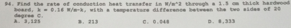 Find the rate of conduction heat transfer in W/m^(wedge)2 through a 1.5 cm thick hardwood 
board, k=0.16W/m-k , with a temperature difference between the two sides of 20
degree C.
A. 3,125 B. 213 C. 0.048 D. 8,333