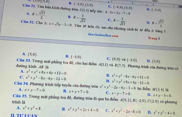 Styles
(3;0)(5;0). B. (-3,0),(3,0). C. (-4;0),(4;0). D.
Câu 31. Tìm bản kính đường tròn I(1;3) tiếp xúc: △ :3x+2y-7=0 (-5,0).
A. R= sqrt(13)/2 . B. R= 3/sqrt(13) · C. R= 2/sqrt(13) · D. R= sqrt(13)/3 .
Câu 32. Cho △ :x+sqrt(3)y-3=0. Tìm M trên Ox sao cho khoảng cách từ M đến Δ bằng 3 .
thuvienhoclieu.com Trang 3
A. (5;0). B. (-3;0). C. (9,0) và (-3;0). D. (3,0).
Câu 33. Trong mặt phẳng toa độ, cho hai điểm A(1;1) và B(7:5). Phương trình của đường tròn có
đường kính AB là
A. x^2+y^2+8x+6y+12=0. B.
C. x^2+y^2-8x-6y-12=0. x^2+y^2-8x-6y+12=0.
D. x^2+y^2+8x+6y-12=0.
Câu 34. Phương trình tiếp tuyển của đường tròn x^2+y^2-2x-4y-3=0 tại điểm M(3;4) là
A. x+y-7=0. B. x+y+7=0. C. x-y-7=0. D. x+y-3=0.
Câu 35. Trong mặt phẳng toạ độ, đường tròn đi qua ba điểm A(0;2),B(-2;0),C(2;0)
trình là có phương
A. x^2+y^2=8. B. x^2+y^2+2x+4=0. C. x^2+y^2-2x-8=0. D. x^2+y^2-4=0.
II. Tư LUán