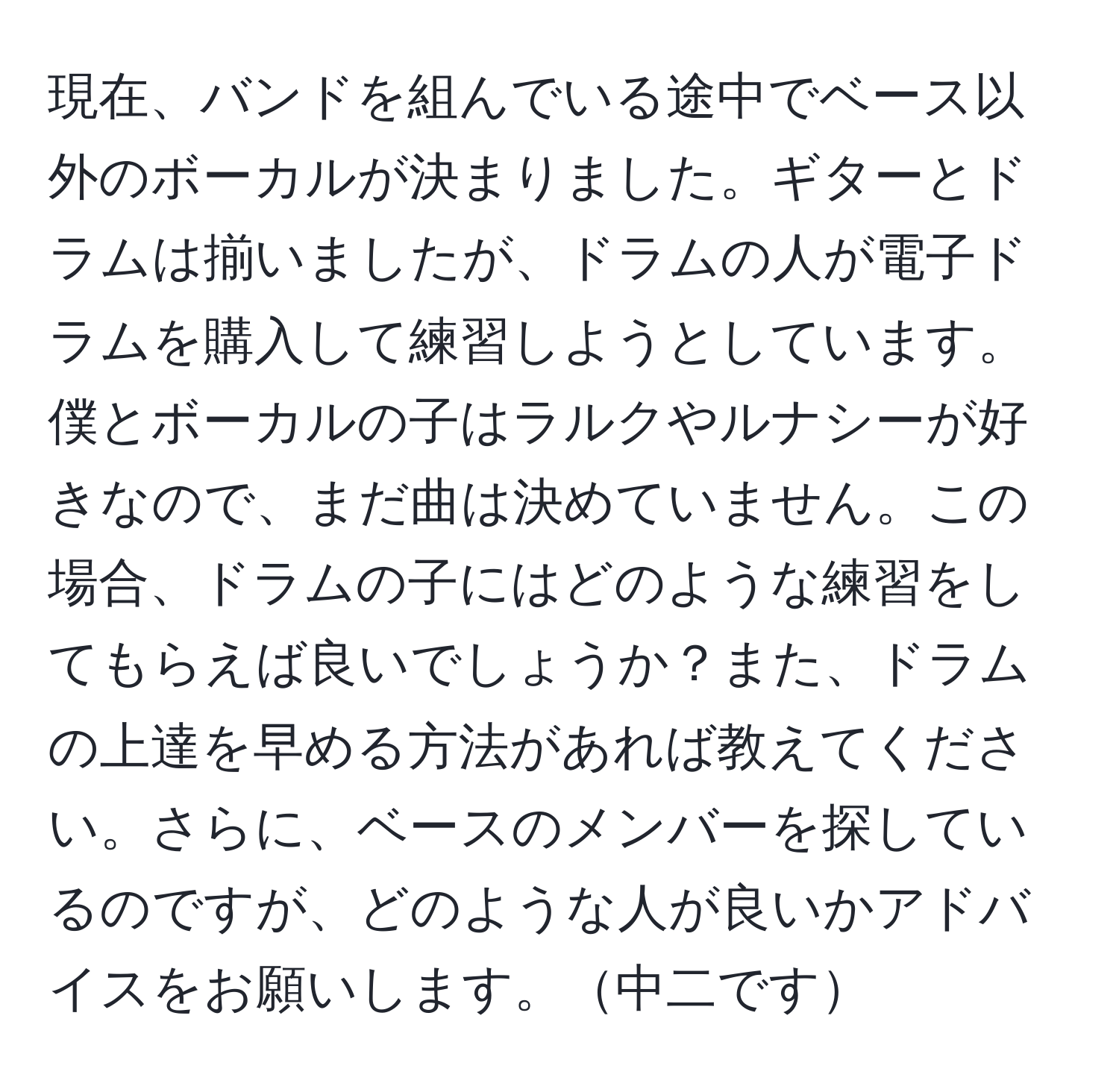 現在、バンドを組んでいる途中でベース以外のボーカルが決まりました。ギターとドラムは揃いましたが、ドラムの人が電子ドラムを購入して練習しようとしています。僕とボーカルの子はラルクやルナシーが好きなので、まだ曲は決めていません。この場合、ドラムの子にはどのような練習をしてもらえば良いでしょうか？また、ドラムの上達を早める方法があれば教えてください。さらに、ベースのメンバーを探しているのですが、どのような人が良いかアドバイスをお願いします。中二です