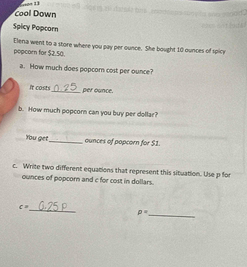 esson 13 
Cool Down 
Spicy Popcorn 
Elena went to a store where you pay per ounce. She bought 10 ounces of spicy 
popcorn for $2.50. 
a. How much does popcorn cost per ounce? 
It costs_ per ounce. 
b. How much popcorn can you buy per dollar? 
You get_ ounces of popcorn for $1. 
c. Write two different equations that represent this situation. Use p for
ounces of popcorn and c for cost in dollars. 
_
c=
_ p=