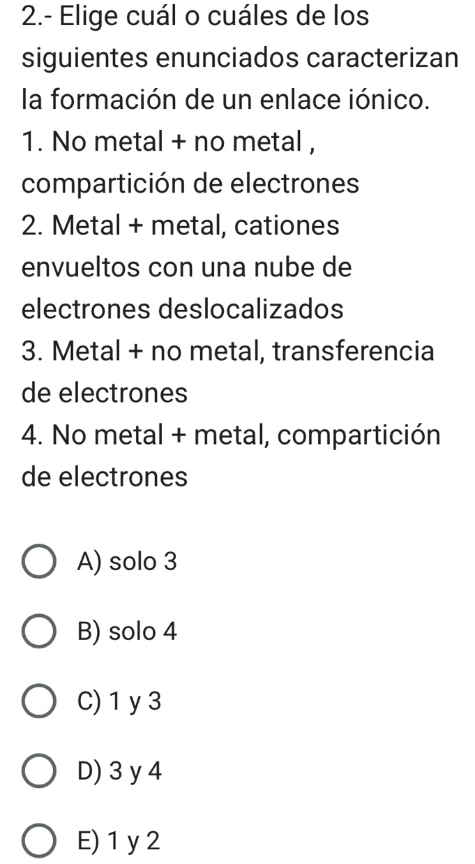 2.- Elige cuál o cuáles de los
siguientes enunciados caracterizan
la formación de un enlace iónico.
1. No metal + no metal ,
compartición de electrones
2. Metal + metal, cationes
envueltos con una nube de
electrones deslocalizados
3. Metal + no metal, transferencia
de electrones
4. No metal + metal, compartición
de electrones
A) solo 3
B) solo 4
C) 1 y3
D) 3 y 4
E) 1 y 2