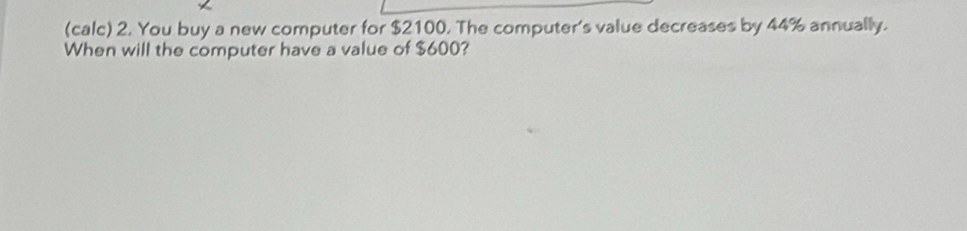 (calc) 2. You buy a new computer for $2100. The computer's value decreases by 44% annually. 
When will the computer have a value of $600?