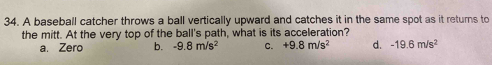 A baseball catcher throws a ball vertically upward and catches it in the same spot as it returns to
the mitt. At the very top of the ball's path, what is its acceleration?
a. Zero b. -9.8m/s^2 C. +9.8m/s^2 d. -19.6m/s^2