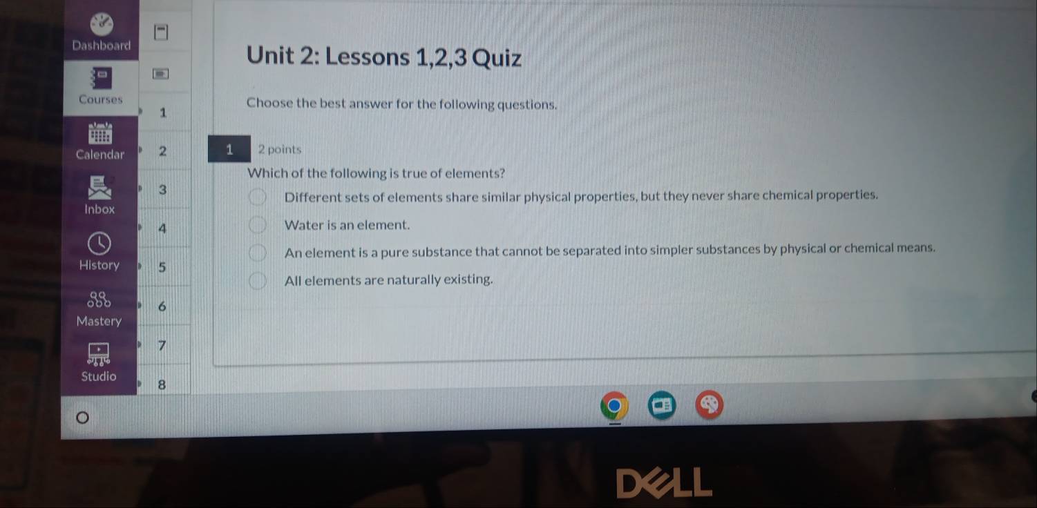 Dashboard
Unit 2: Lessons 1,2,3 Quiz
Courses Choose the best answer for the following questions.
1
==
Calendar 2 1 2 points
Which of the following is true of elements?
3
Different sets of elements share similar physical properties, but they never share chemical properties.
Inbox
4
Water is an element.
An element is a pure substance that cannot be separated into simpler substances by physical or chemical means.
History 5
All elements are naturally existing.
6
Mastery
7
Studio 8