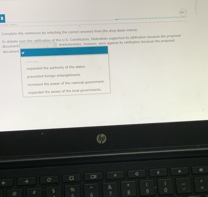Cornirja, Héaven
Complete the sentences by selecting the correct answers from the drop-down menus.
In debate over the ratification of the U.S. Constitution, Federalists supported its ratification because the proposed
document ○] Antifederalists, however, were against its ratification because the proposed
document
expanded the authority of the states.
prevented foreign entanglements.
increased the power of the national government.
expanded the power of the local governments.
C ” , □II 。 。 *
4
a # $ % ^ & *   :
6 7 8 9 0