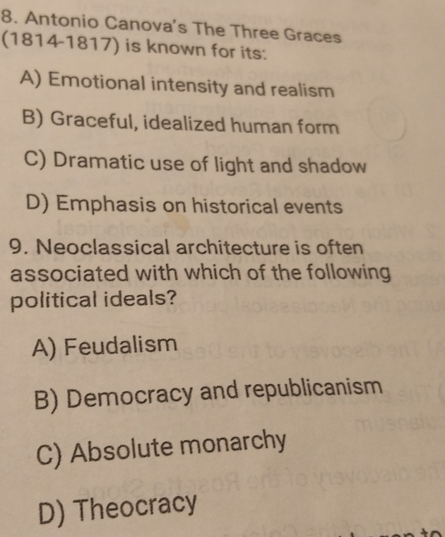 Antonio Canova’s The Three Graces
(1814-1817) is known for its:
A) Emotional intensity and realism
B) Graceful, idealized human form
C) Dramatic use of light and shadow
D) Emphasis on historical events
9. Neoclassical architecture is often
associated with which of the following
political ideals?
A) Feudalism
B) Democracy and republicanism
C) Absolute monarchy
D) Theocracy