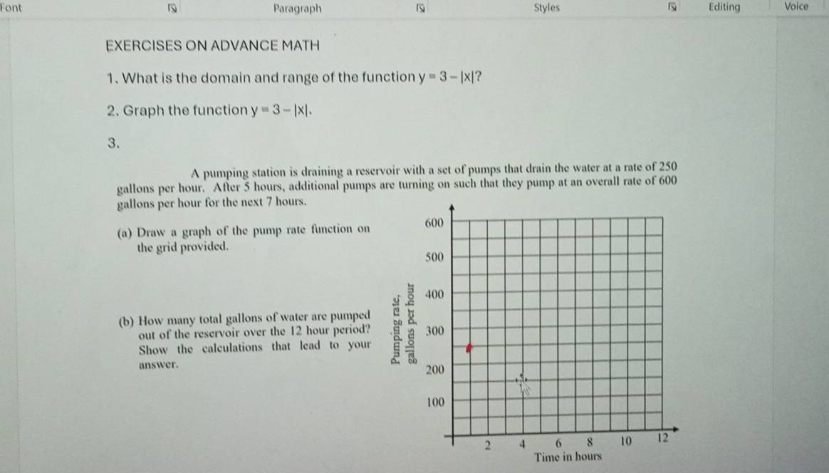 Font Paragraph Styles Editing Voice
EXERCISES ON ADVANCE MATH
1. What is the domain and range of the function y=3-|x| ?
2. Graph the function y=3-|x|. 
3.
A pumping station is draining a reservoir with a set of pumps that drain the water at a rate of 250
gallons per hour. After 5 hours, additional pumps are turning on such that they pump at an overall rate of 600
gallons per hour for the next 7 hours.
(a) Draw a graph of the pump rate function on
the grid provided.
(b) How many total gallons of water are pumped
out of the reservoir over the 12 hour period?
Show the calculations that lead to your
answer.