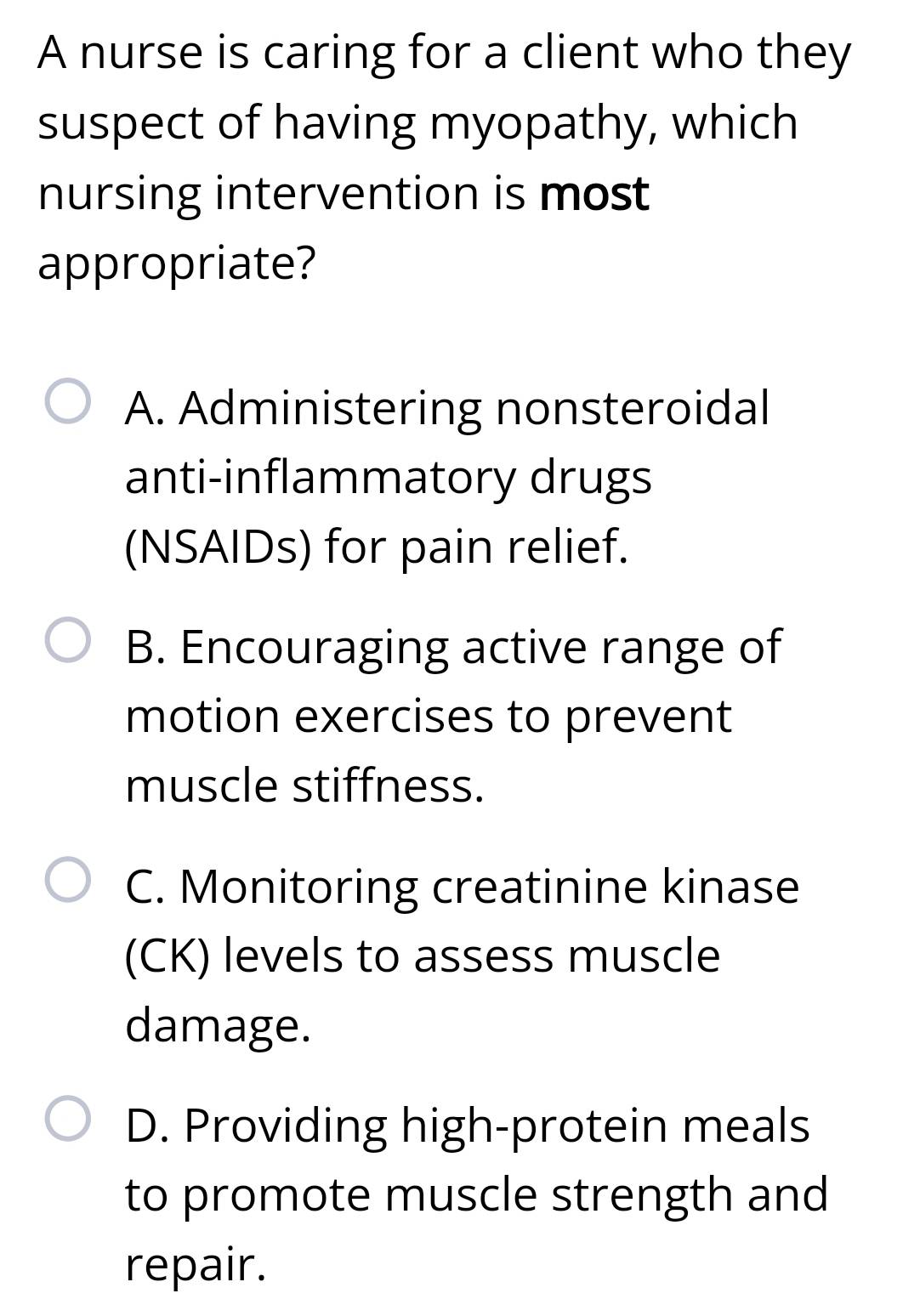 A nurse is caring for a client who they
suspect of having myopathy, which
nursing intervention is most
appropriate?
A. Administering nonsteroidal
anti-inflammatory drugs
(NSAIDs) for pain relief.
B. Encouraging active range of
motion exercises to prevent
muscle stiffness.
C. Monitoring creatinine kinase
(CK) levels to assess muscle
damage.
D. Providing high-protein meals
to promote muscle strength and
repair.