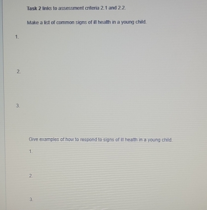 Task 2 links to assessment criteria 2.1 and 2.2. 
Make a list of common signs of ill health in a young child. 
1. 
2. 
3. 
Give examples of how to respond to signs of ill health in a young child. 
1. 
2. 
3.