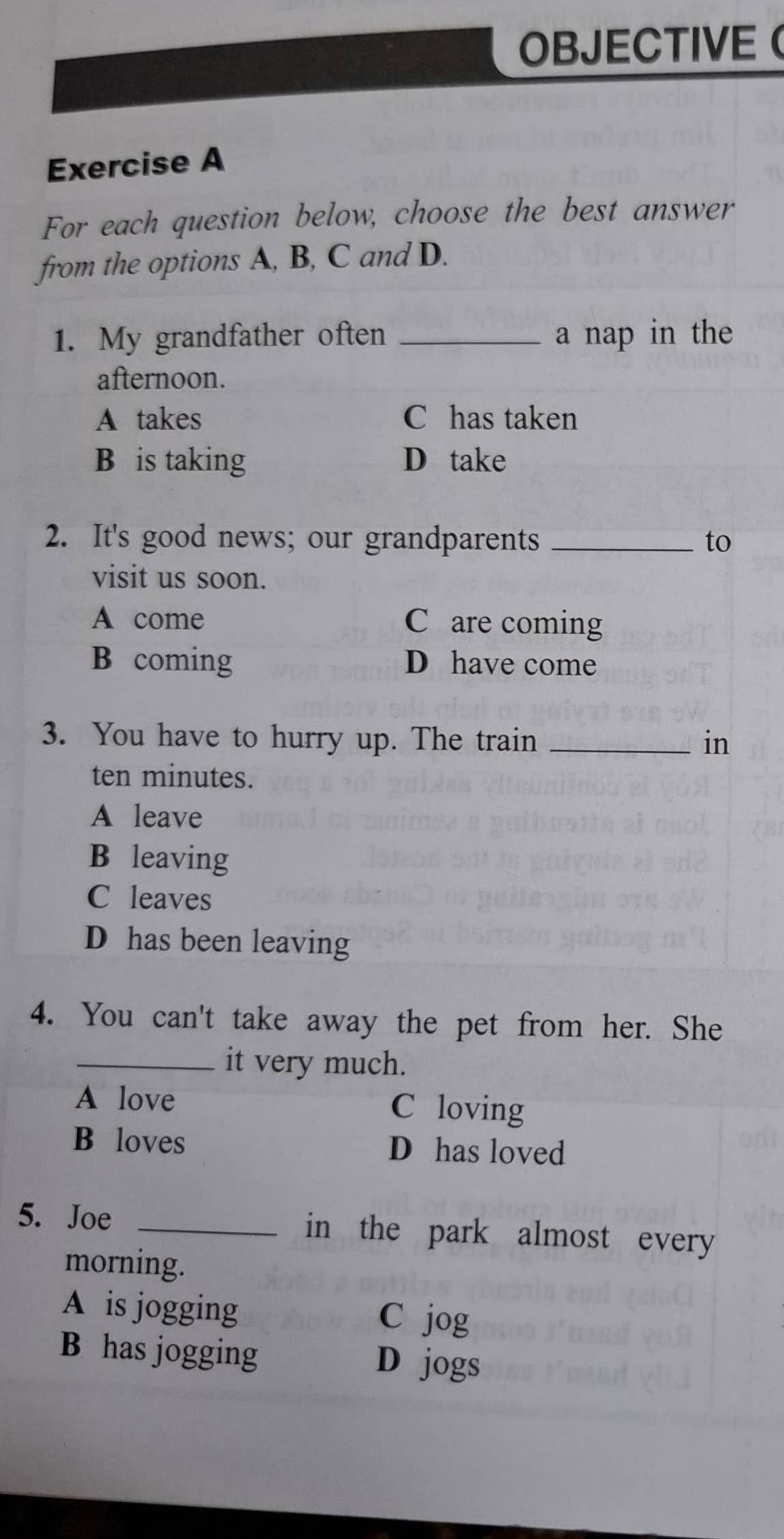 OBJECTIVE (
Exercise A
For each question below, choose the best answer
from the options A, B, C and D.
1. My grandfather often _a nap in the
afternoon.
A takes C has taken
B is taking D take
2. It's good news; our grandparents _to
visit us soon.
A come C are coming
B coming D have come
3. You have to hurry up. The train _in
ten minutes.
A leave
B leaving
C leaves
D has been leaving
4. You can't take away the pet from her. She
_it very much.
A love C loving
B loves D has loved
5. Joe _in the park almost every
morning.
A is jogging C jog
B has jogging D jogs