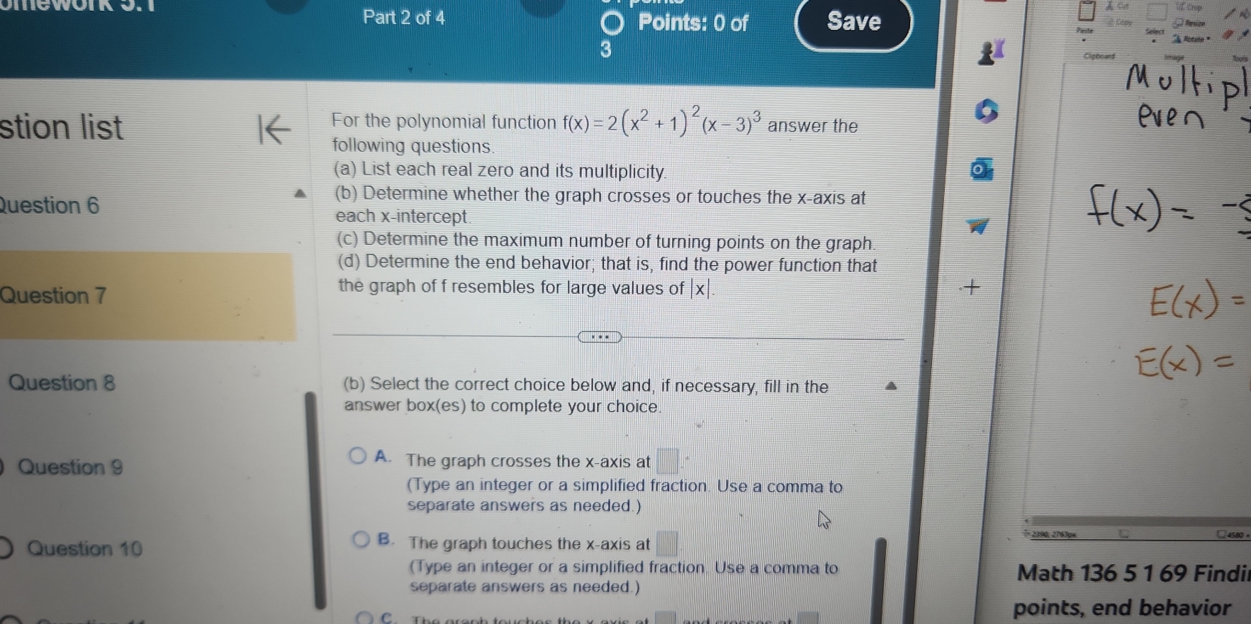 omewoIk o.
Part 2 of 4 Points: 0 of Save
3
For the polynomial function
stion list f(x)=2(x^2+1)^2(x-3)^3 answer the
following questions.
(a) List each real zero and its multiplicity.
(b) Determine whether the graph crosses or touches the x-axis at
Question 6 each x-intercept.
(c) Determine the maximum number of turning points on the graph
(d) Determine the end behavior; that is, find the power function that
the graph of f resembles for large values of .+
Question 7 |x| 
Question 8 (b) Select the correct choice below and, if necessary, fill in the
answer box(es) to complete your choice.
Question 9
A. The graph crosses the x-axis at
(Type an integer or a simplified fraction. Use a comma to
separate answers as needed.)
2390, 2763px □4500×
Question 10
B. The graph touches the x-axis at
(Type an integer or a simplified fraction. Use a comma to Math 136 5 1 69 Findi
separate answers as needed.)
C
points, end behavior