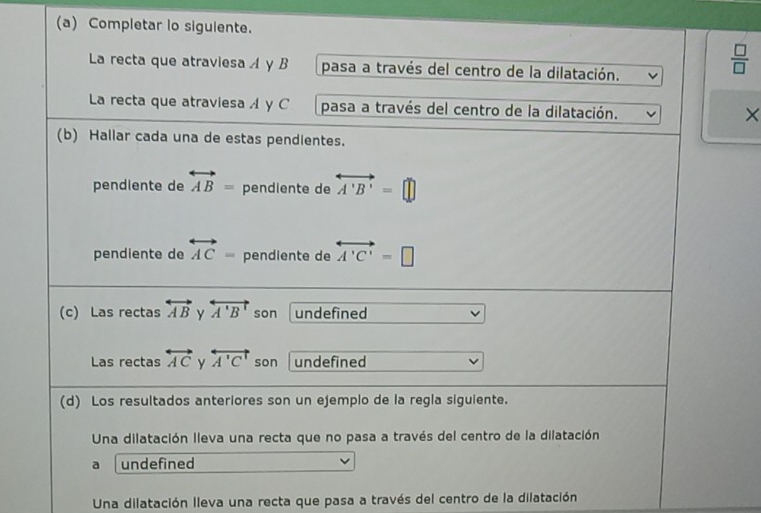 Completar lo siguiente.
La recta que atraviesa y B pasa a través del centro de la dilatación.
 □ /□   
La recta que atraviesa y C pasa a través del centro de la dilatación.
×
(b) Hallar cada una de estas pendientes.
pendiente de overleftrightarrow AB= pendiente de overleftrightarrow A'B'=□
pendiente de overleftrightarrow AC= pendiente de overleftrightarrow A'C'=□
(c) Las rectas overleftrightarrow AB y overleftrightarrow A'B' son undefined
Las rectas overleftrightarrow AC y overleftrightarrow A'C' son undefined
(d) Los resultados anteriores son un ejemplo de la regla siguiente.
Una dilatación lleva una recta que no pasa a través del centro de la dilatación
a undefined
Una dilatación lleva una recta que pasa a través del centro de la dilatación