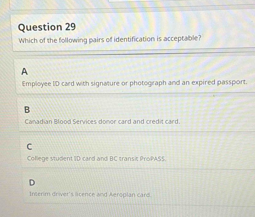 Which of the following pairs of identification is acceptable?
A
Employee ID card with signature or photograph and an expired passport.
B
Canadian Blood Services donor card and credit card.
C
College student ID card and BC transit ProPASS.
D
Interim driver’s licence and Aeroplan card.