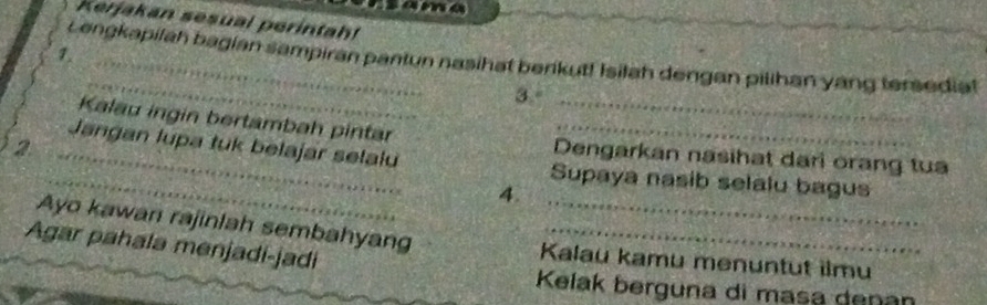 sama 
Kerjakan sesual perintah! 
1. 
_ 
Lengkapilah bagian sampiran pantun nasihat berikut! Isilah dengan pilihan yang tersediat 
3.° 
Kalau ingin bertambah pintar Dengarkan nasihat dari orang tua 
_2 
_Jangan lupa tuk belajar selalu Supaya nasib selalu bagus 
4. 
Ayo kawan rajinlah sembahyang Kalau kamu menuntut ilmu 
Agar pahala menjadi-jadi_ 
Kelak berguna di masa denan