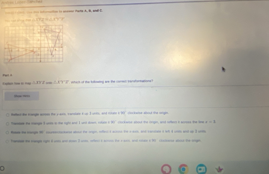 Andres Lopez-Sanchez
ocvic11068. Use this information to answer Parts A, B, and C.
△ XYZ △ XY'7'7°
Part A
Explain how to map △ XYZ onto △ X'Y'Z'. Which of the following are the correct transformations?
Show Hints
Reflect the mangle across the y-axis, translate it up 3 units, and rotate 90° clockwise about the origin.
Translate the mangle 5 units to the right and 1 unit down, rotate it 90° clockwise about the origin, and reffect it across the line z=1
Rotate the slangle 90° counterclockwise about the origin, refleci it across the x-axis, and translate it left 4 units and up 2 units.
Tramalate the isangle right 4 unts and down 2 units, reflect it across the x:axis , and rotate it 90° clockwise about the origin 
o