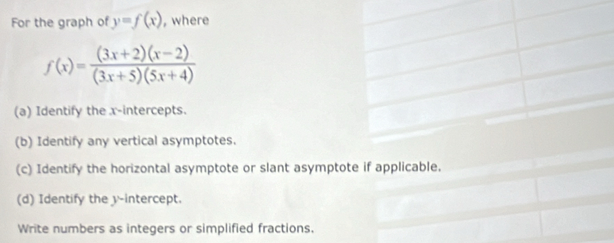 For the graph of y=f(x) , where
f(x)= ((3x+2)(x-2))/(3x+5)(5x+4) 
(a) Identify the x-intercepts. 
(b) Identify any vertical asymptotes. 
(c) Identify the horizontal asymptote or slant asymptote if applicable. 
(d) Identify the y-intercept. 
Write numbers as integers or simplified fractions.