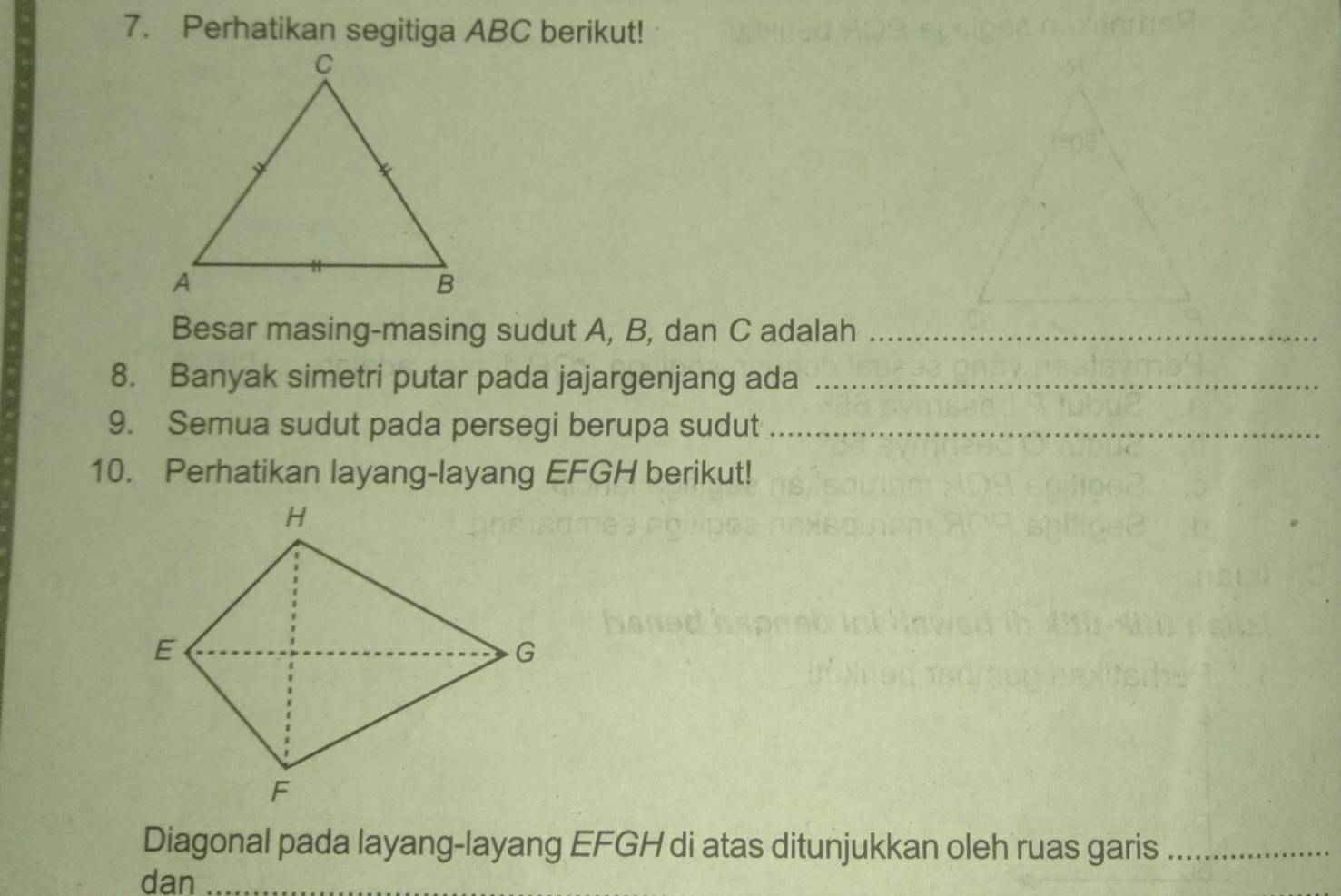 Perhatikan segitiga ABC berikut! 
Besar masing-masing sudut A, B, dan C adalah_ 
8. Banyak simetri putar pada jajargenjang ada_ 
9. Semua sudut pada persegi berupa sudut_ 
10. Perhatikan layang-layang EFGH berikut! 
Diagonal pada layang-layang EFGH di atas ditunjukkan oleh ruas garis_ 
dan_