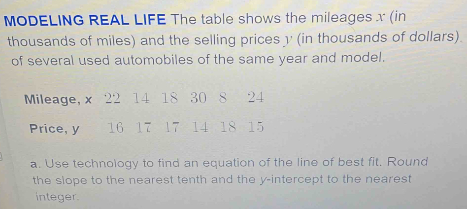 MODELING REAL LIFE The table shows the mileages x (in 
thousands of miles) and the selling prices y (in thousands of dollars). 
of several used automobiles of the same year and model. 
Mileage, x 22 14 18 30 8 24
Price, y 16 17 17 14 18 15
a. Use technology to find an equation of the line of best fit. Round 
the slope to the nearest tenth and the y-intercept to the nearest 
integer.