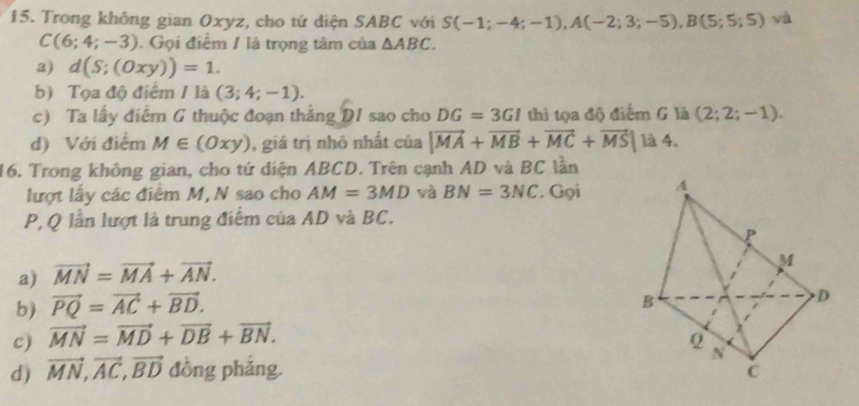 Trong không gian Oxyz, cho tứ diện SABC với S(-1;-4;-1), A(-2;3;-5), B(5;5;5) và
C(6;4;-3). Gọi điểm / là trọng tâm của △ ABC.
a) d(S;(Oxy))=1. 
b) Tọa độ điểm / là (3;4;-1). 
c) Ta lấy điểm G thuộc đoạn thắng DI sao cho DG=3GI thì tọa độ điểm G là (2;2;-1). 
d) Với điểm M∈ (Oxy) , giá trị nhỏ nhất của |vector MA+vector MB+vector MC+vector MS|1lambda 4. 
16. Trong không gian, cho tứ diện ABCD. Trên cạnh AD và BC lần
lượt lấy các điểm M, N sao cho AM=3MD và BN=3NC * Gọi
P, Q lần lượt là trung điểm của AD và BC.
a) vector MN=vector MA+vector AN.
b) vector PQ=vector AC+vector BD.
c) vector MN=vector MD+vector DB+vector BN.
d) vector MN, vector AC, vector BD đồng phǎng