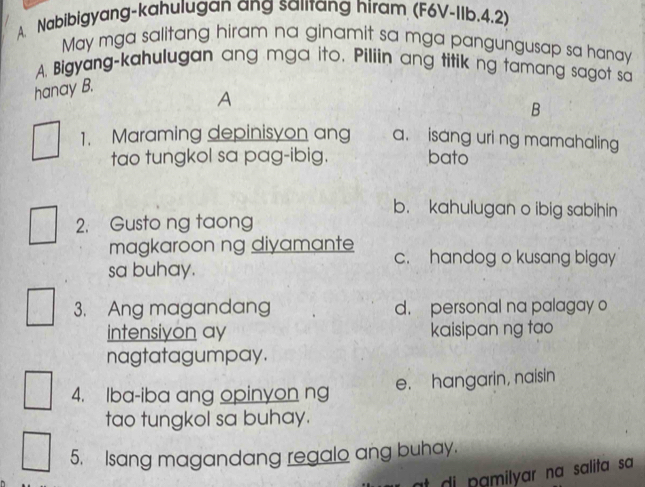 Nabibigyang-kahulugan ang salitang hiram (F6V-IIb, 4.2)
May mga salitang hiram na ginamit sa mga pangungusap sa hanay
A. Bigyang-kahulugan ang mga ito. Piliin ang titik ng tamang sagot sa
hanay B.
A
B
1. Maraming depinisyon ang a. isang uri ng mamahaling
tao tungkol sa pag-ibig. bato
b. kahulugan o ibig sabihin
2. Gusto ng taong
magkaroon ng diyamante c. handog o kusang bigay
sa buhay.
3. Ang magandang d. personal na palagay o
intensiyon ay kaisipan ng tao
nagtatagumpay.
4. Iba-iba ang opinyon ng e. hangarin, naisin
tao tungkol sa buhay.
5. Isang magandang regalo ang buhay.
t di pamilyar na salita sa