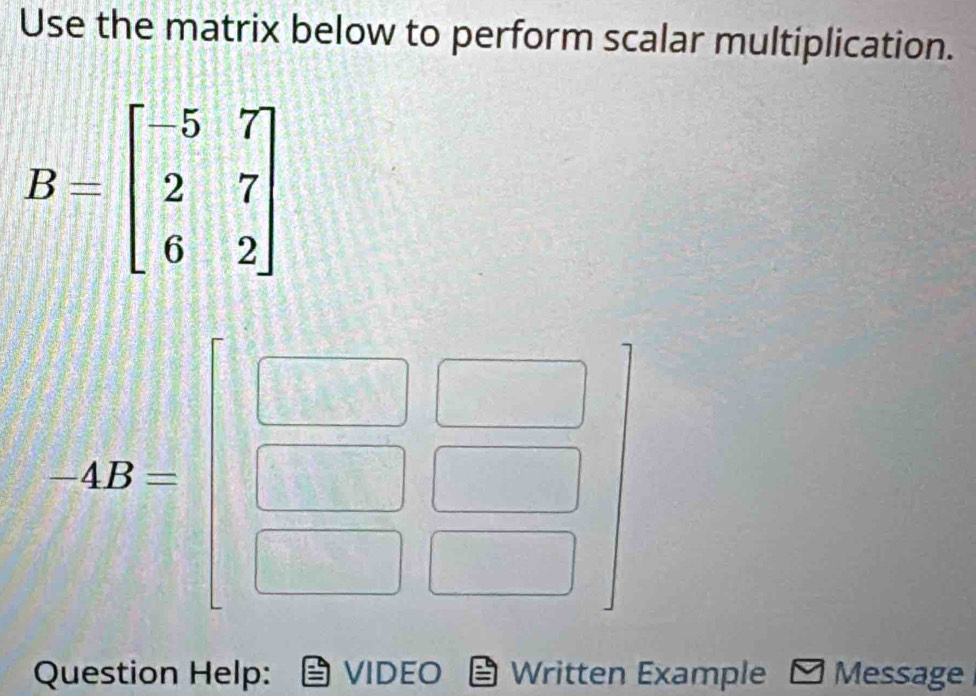 Use the matrix below to perform scalar multiplication.
B=beginbmatrix -5&7 2&7 6&2endbmatrix
ABbeginbmatrix □  □ /□  beginarrayr □  □ /□  endbmatrix
Question Help: VIDEO Written Example Message