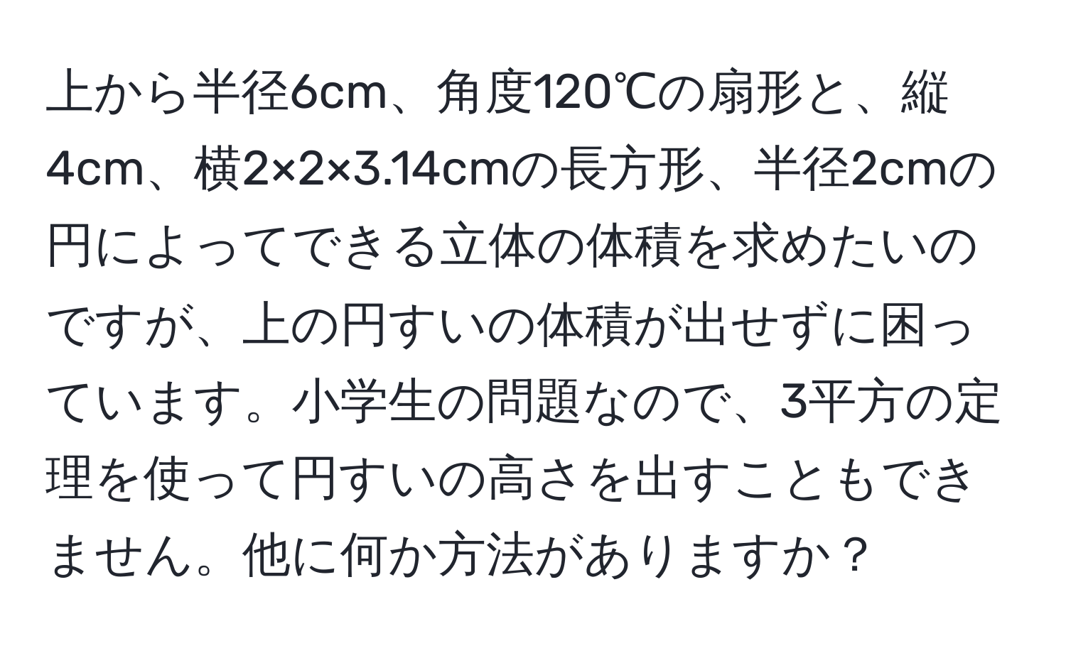 上から半径6cm、角度120℃の扇形と、縦4cm、横2×2×3.14cmの長方形、半径2cmの円によってできる立体の体積を求めたいのですが、上の円すいの体積が出せずに困っています。小学生の問題なので、3平方の定理を使って円すいの高さを出すこともできません。他に何か方法がありますか？