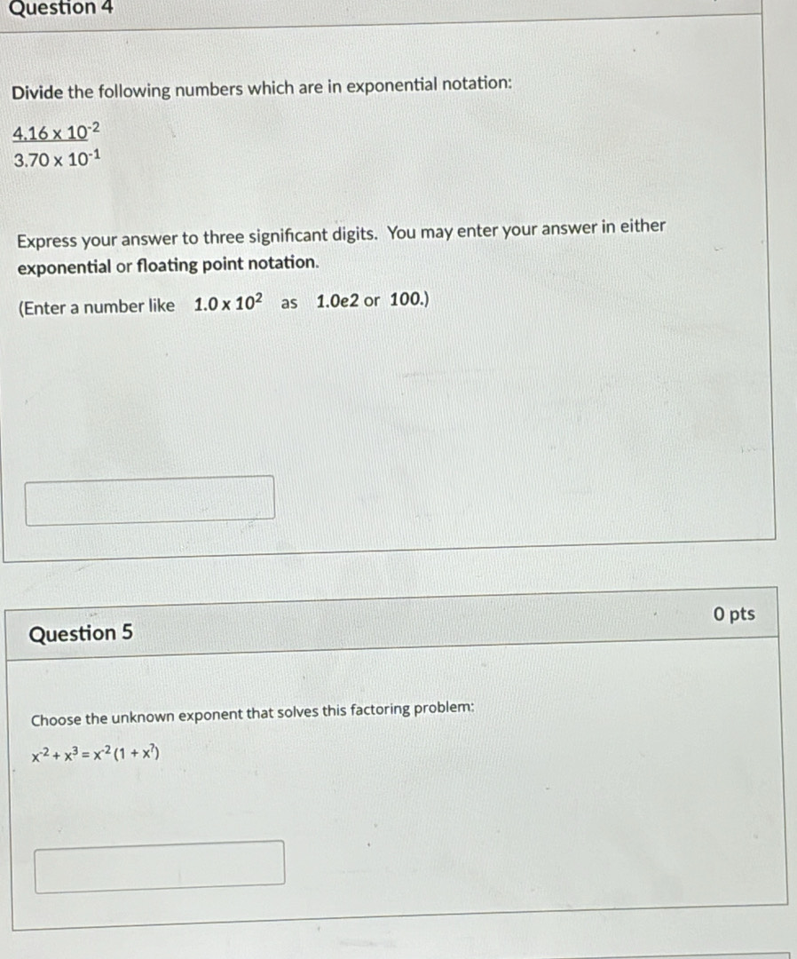 Divide the following numbers which are in exponential notation:
 (4.16* 10^(-2))/3.70* 10^(-1) 
Express your answer to three signifcant digits. You may enter your answer in either
exponential or floating point notation.
(Enter a number like 1.0* 10^2 as 1.0e2 or 100.)
0 pts
Question 5
Choose the unknown exponent that solves this factoring problem:
x^(-2)+x^3=x^(-2)(1+x^7)
□ 