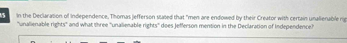 In the Declaration of Independence, Thomas Jefferson stated that "men are endowed by their Creator with certain unalienable rig 
"unalienable rights" and what three "unalienable rights" does Jefferson mention in the Declaration of Independence?