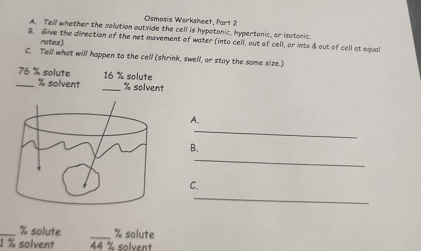 Osmosis Worksheet, Part 2 
A. Tell whether the solution outside the cell is hypotonic, hypertonic, or isotonic. 
B. Give the direction of the net movement of water (into cell, out of cell, or into & out of cell at equal 
rates). 
C. Tell what will happen to the cell (shrink, swell, or stay the same size.)
76 % solute 16 % solute
_ % solvent _ % solvent 
A. 
_ 
B. 
_ 
C. 
_ 
_ % solute _ % solute
1 % solvent 44 % solvent