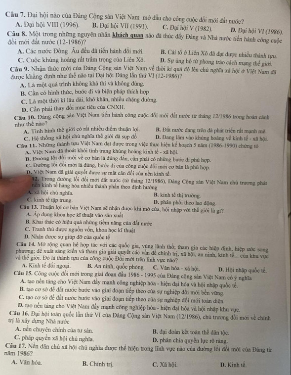Đại hội nào của Đảng Cộng sản Việt Nam mở đầu cho công cuộc đổi mới đất nước?
A. Đại hội VIII (1996). B. Đại hội VII (1991). C. Đại hội V (1982). D. Đại hội VI (1986).
Câu 8. Một trong những nguyên nhân khách quan nào đã thúc đầy Đảng và Nhà nước tiến hành công cuộc
đổi mới đất nước (12-1986)?
A. Các nước Đông Âu đều đã tiến hành đổi mới. B. Cải tổ ở Liên Xô đã đạt được nhiều thành tựu.
C. Cuộc khủng hoảng rất trầm trọng của Liên Xô. D. Sự ủng hộ từ phong trào cách mạng thế giới.
Câu 9. Nhận thức mới của Đảng Cộng sản Việt Nam về thời kỉ quá độ lên chủ nghĩa xã hội ở Việt Nam đã
được khẳng định như thế nào tại Đại hội Đảng lần thứ VI (12-1986)?
A. Là một quá trình không khả thi và không đúng.
B. Cần có hình thức, bước đi và biện pháp thích hợp
C. Là một thời kì lâu dài, khó khăn, nhiều chặng đường.
D. Cần phải thay đổi mục tiêu của CNXH.
Câu 10. Đảng cộng sản Việt Nam tiền hành công cuộc đổi mới đất nước từ tháng 12/1986 trong hoàn cảnh
như thế nào?
A. Tình hình thế giới có rất nhiều điểm thuận lợi. B. Đất nước đang trên đà phát triển rất mạnh mẽ.
C. Hệ thống xã hội chủ nghĩa thế giới đã sụp đổ D. Đang lâm vào khủng hoàng về kinh tế - xã hội.
Câu 11. Những thành tựu Việt Nam đạt được trong việc thực hiện kế hoạch 5 năm (1986-1990) chứng tỏ
A. Việt Nam đã thoát khỏi tình trạng khủng hoảng kinh tế - xã hội.
B. Đường lối đổi mới về cơ bản là đúng đắn, cần phải có những bước đi phù hợp.
C. Đường lối đổi mới là đúng, bước đi của công cuộc đổi mới cơ bản là phủ hợp.
D. Việt Nam đã giải quyết được sự mất cân đối của nền kinh tế.
12. Trong đường lối đổi mới đất nước (từ tháng 12/1986), Đảng Cộng sản Việt Nam chủ trương phát
nên kinh tế hàng hóa nhiều thành phần theo định hướng
A. xã hội chủ nghĩa. B. kinh tế thị trường.
C. kinh tế tập trung. D. phân phối theo lao động.
Câu 13. Thuận lợi cơ bản Việt Nam sẽ nhận được khi mở cửa, hội nhập với thế giới là gì?
Á. Áp dụng khoa học kĩ thuật vào sản xuất
B. Khai thác có hiệu quả những tiềm năng của đất nước
C. Tranh thủ được nguồn vốn, khoa học kĩ thuật
D. Nhận được sự giúp đỡ của quốc tế
Câu 14. Mở rộng quan hệ hợp tác với các quốc gia, vùng lãnh thổ; tham gia các hiệp định, hiệp ước song
phương; đề xuất sáng kiến và tham gia giải quyết các vấn đề chính trị, xã hội, an ninh, kinh tế... của khu vực
và thể giới. Đó là thành tựu của công cuộc Đổi mới trên lĩnh vực nào?
A. Kinh tế đối ngoại. B. An ninh, quốc phòng C. Văn hóa - xã hội. D. Hội nhập quốc tế.
Câu 15. Công cuộc đổi mới trong giai đoạn đầu 1986 - 1995 của Đảng cộng sản Việt Nam có ý nghĩa
A. tạo nền tảng cho Việt Nam đầy mạnh công nghiệp hóa - hiện đại hóa và hội nhập quốc tế.
B. tạo cơ sở đề đất nước bước vào giai đoạn tiếp theo của sự nghiệp đổi mới bền vững.
C. tạo cơ sở để đất nước bước vào giai đoạn tiếp theo của sự nghiệp đổi mới toàn diện.
D. tạo nền táng cho Việt Nam đầy mạnh công nghiệp hóa - hiện đại hóa và hội nhập khu vực.
Câu 16. Đại hội toàn quốc lần thứ VI của Đảng Cộng sản Việt Nam (12/1986), chủ trương đổi mới về chính
trị là xây dựng Nhà nước
A. nền chuyên chính của tư sản. B. đại đoàn kết toàn thể dân tộc.
C. pháp quyển xã hội chủ nghĩa. D. phân chia quyền lực rõ ràng.
Câu 17. Nền dân chủ xã hội chủ nghĩa được thể hiện trong lĩnh vực nào của đường lối đổi mới của Đảng từ
năm 1986?
A. Văn hóa. B. Chính trj. C. Xã hội. D. Kinh tế.