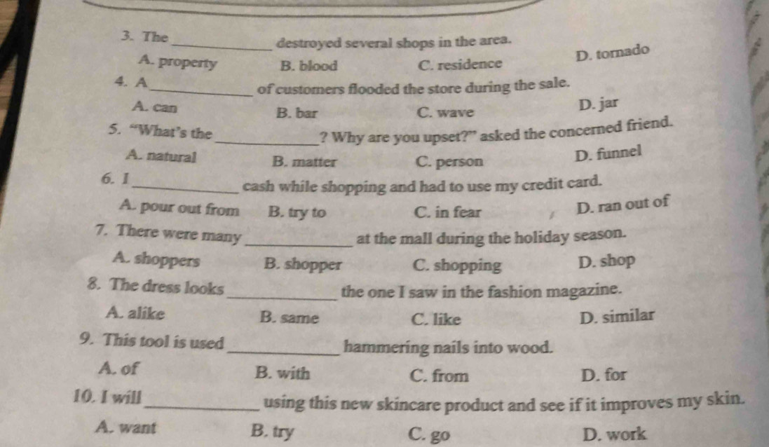 The
_destroyed several shops in the area.
D. tornado
A. property B. blood C. residence
4. A
_of customers flooded the store during the sale.
A. can B. bar C. wave
D. jar
5. “What’s the
_? Why are you upset?" asked the concerned friend.
A. natural B. matter C. person
D. funnel
6. I
_cash while shopping and had to use my credit card.
A. pour out from B. try to C. in fear
D. ran out of
7. There were many_
at the mall during the holiday season.
A. shoppers B. shopper C. shopping D. shop
8. The dress looks
_the one I saw in the fashion magazine.
A. alike B. same C. like D. similar
9. This tool is used_ hammering nails into wood.
A. of B. with C. from D. for
10. I will
_using this new skincare product and see if it improves my skin.
A. want B. try
C. go D. work