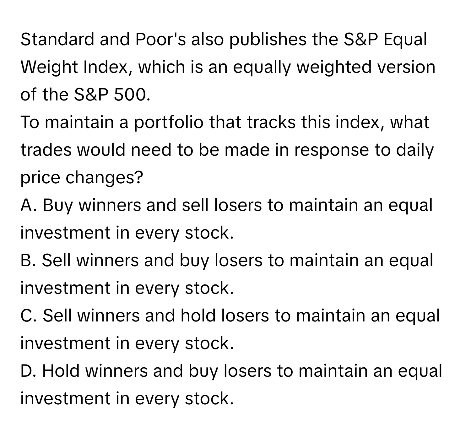 Standard and Poor's also publishes the S&P Equal Weight Index, which is an equally weighted version of the S&P 500. 

To maintain a portfolio that tracks this index, what trades would need to be made in response to daily price changes? 
A. Buy winners and sell losers to maintain an equal investment in every stock. 
B. Sell winners and buy losers to maintain an equal investment in every stock. 
C. Sell winners and hold losers to maintain an equal investment in every stock. 
D. Hold winners and buy losers to maintain an equal investment in every stock.