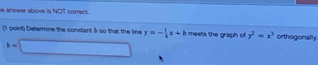 answer above is NOT correct. 
(1 point) Determine the constant δ so that the line y=- 1/8 x+b meets the graph of y^2=x^3 orthogonally.
b=□