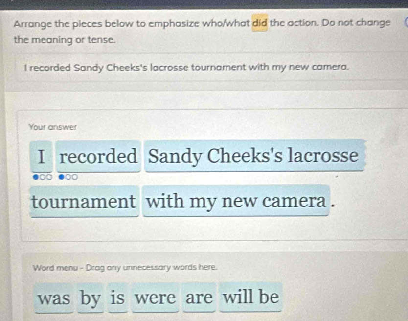 Arrange the pieces below to emphasize who/what did the action. Do not change 
the meaning or tense. 
I recorded Sandy Cheeks's lacrosse tournament with my new camera. 
Your answer 
I recorded Sandy Cheeks's lacrosse 
tournament with my new camera . 
Word menu - Drag any unnecessary words here. 
was by is were are will be