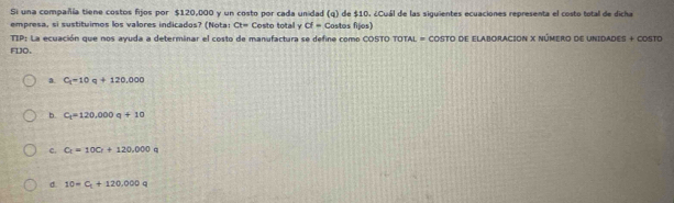 Si una compañía tiene costos fijos por $120,000 y un costo por cada unidad (q) de $10. ¿Cuál de las siguientes ecuaciones representa el costo total de dicha
empresa, si sustituimos los valores indicados? (Nota: Ct= Costo total y cf- Costos filos)
TIP: La ecuación que nos ayuda a determinar el costo de manufactura se define como COSTO TOTAL = COSTO DE ELABORACION X NÚMERO DE UNIDADES + COSTO
FDJO.
a. C_1=10q+120,000
b. C_1=120,000q+10
c. C_t=10C_t+120,q00q
d. 10=C_t+120,000q