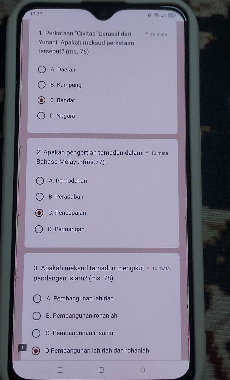 13:37 
1. Perkataan "Civitas" berasal dari 10 mata
Yunani. Apakah maksud perkataan
tersebut? (ms. 76)
A. Daerah
B. Kampung
C. Bandar
D. Negara
2. Apakah pengertian tamadun dalam * 10 mata
Bahasa Melayu?(ms. 77)
A. Pemodenan
B. Peradaban
C. Pencapaian
D. Perjuangan
3. Apakah maksud tamadun mengikut * 10 mata
pandangan Islam? (ms. 78)
A. Pembangunan lahiriah
B. Pembangunan rohaniah
C. Pembangunan insaniah
: D Pembangunan lahiriah dan rohaniah
=