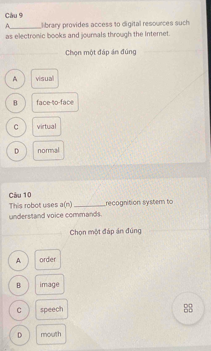 A_ library provides access to digital resources such
as electronic books and journals through the Internet.
Chọn một đáp án đúng
A visual
B face-to-face
C virtual
D normal
Câu 10
This robot uses a(r _recognition system to
understand voice commands.
Chọn một đáp án đúng
A order
B image
C speech
D mouth