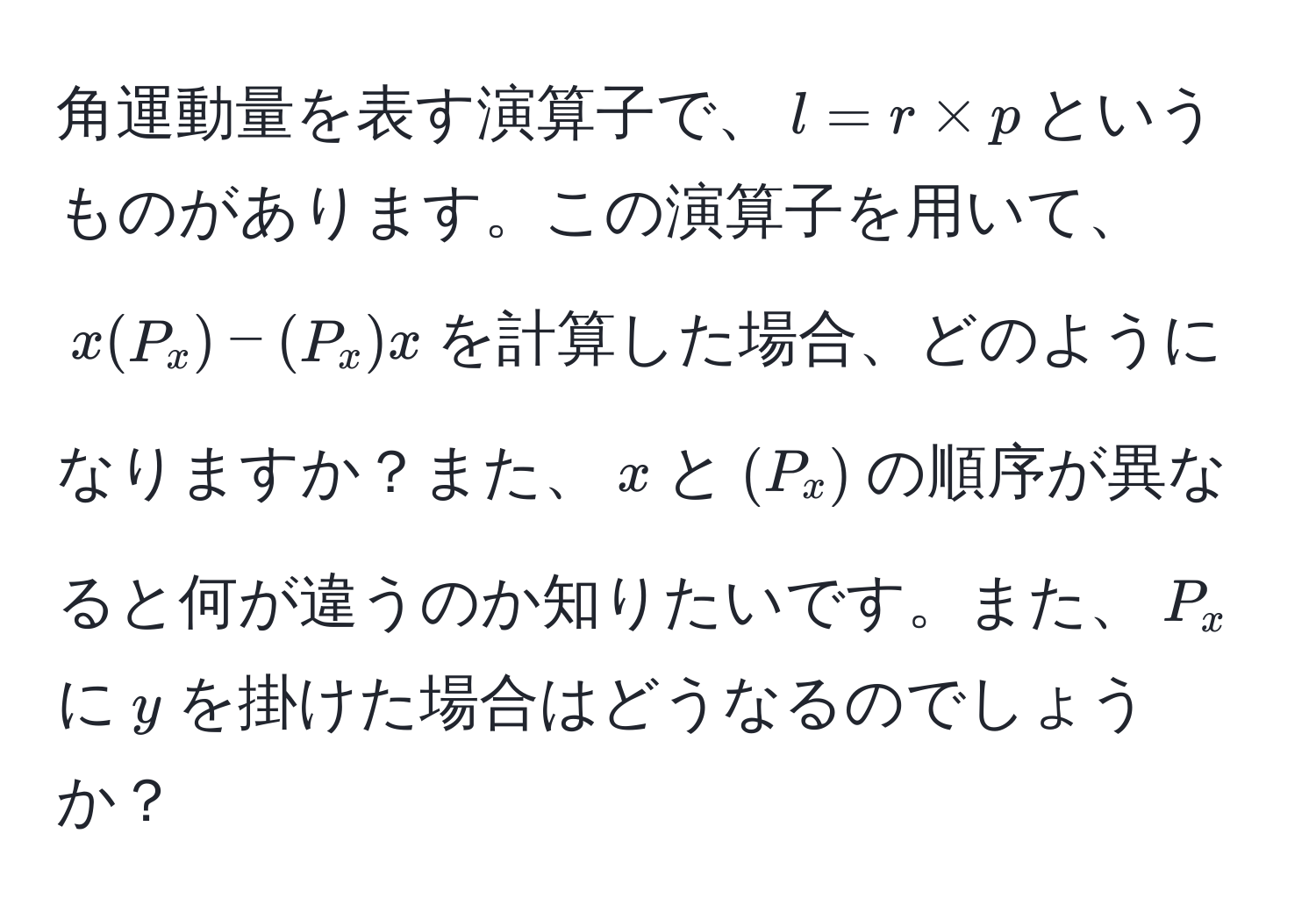 角運動量を表す演算子で、$l = r * p$というものがあります。この演算子を用いて、$x(P_x) - (P_x)x$を計算した場合、どのようになりますか？また、$x$と$(P_x)$の順序が異なると何が違うのか知りたいです。また、$P_x$に$y$を掛けた場合はどうなるのでしょうか？