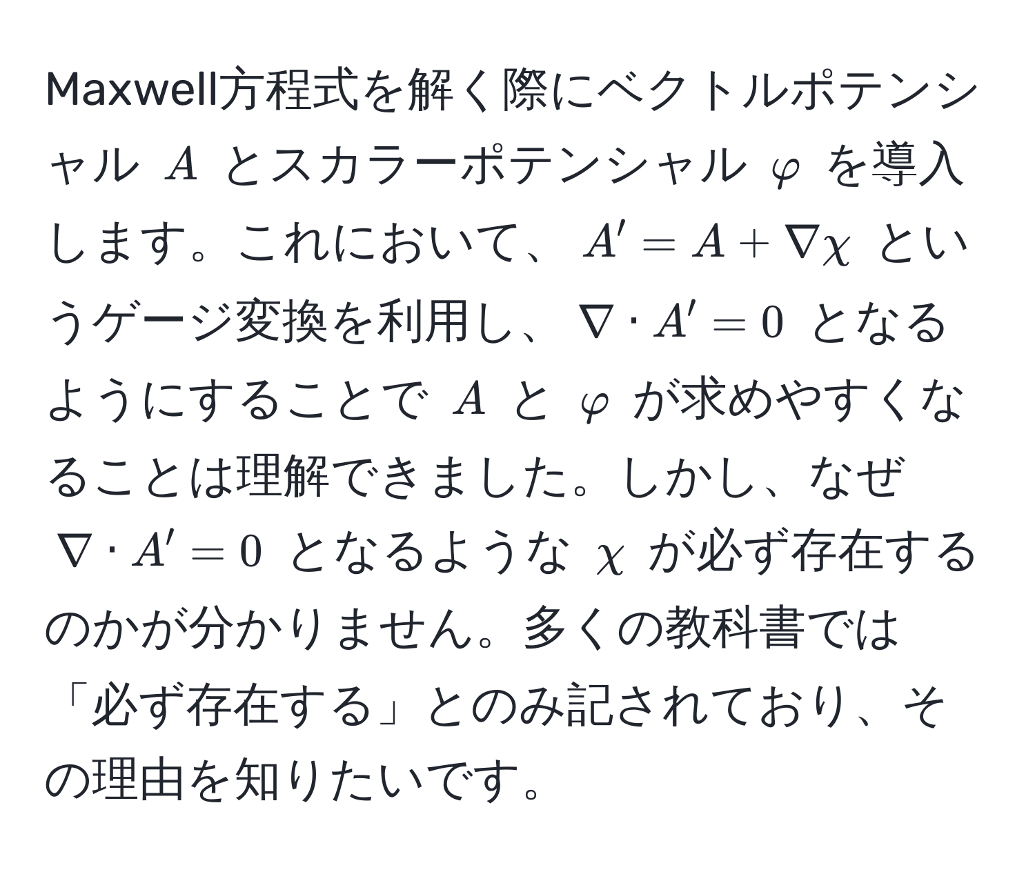 Maxwell方程式を解く際にベクトルポテンシャル $A$ とスカラーポテンシャル $varphi$ を導入します。これにおいて、$A' = A + nabla chi$ というゲージ変換を利用し、$nabla · A' = 0$ となるようにすることで $A$ と $varphi$ が求めやすくなることは理解できました。しかし、なぜ $nabla · A' = 0$ となるような $chi$ が必ず存在するのかが分かりません。多くの教科書では「必ず存在する」とのみ記されており、その理由を知りたいです。